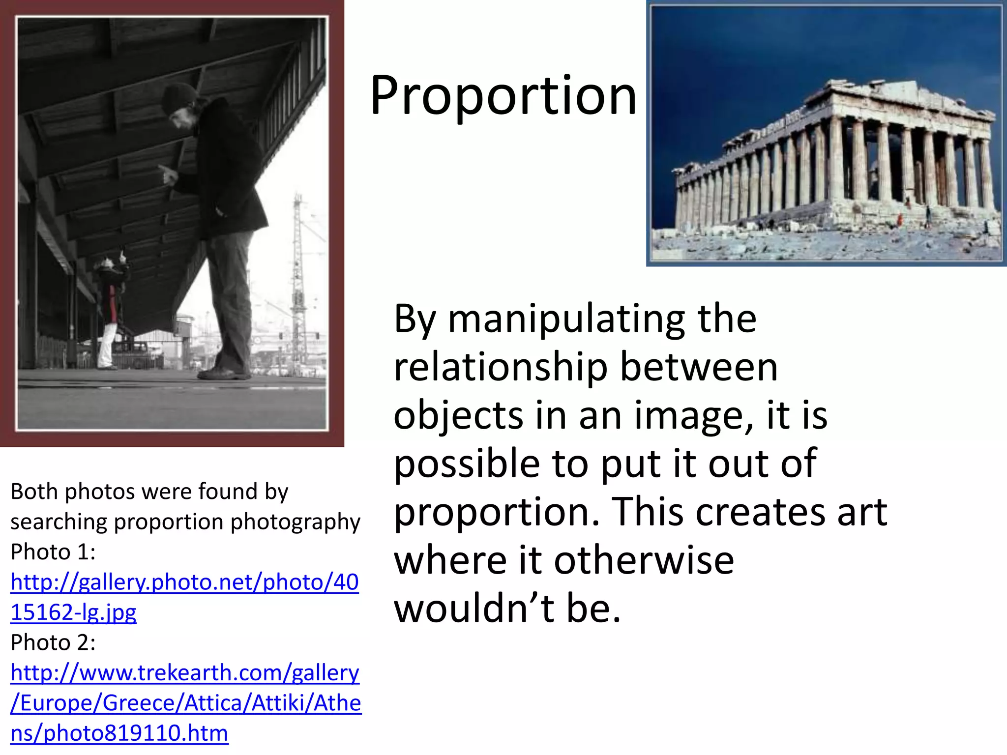 Proportion


                                    By manipulating the
                                    relationship between
                                    objects in an image, it is
Both photos were found by
                                    possible to put it out of
searching proportion photography    proportion. This creates art
Photo 1:
http://gallery.photo.net/photo/40
                                    where it otherwise
15162-lg.jpg                        wouldn’t be.
Photo 2:
http://www.trekearth.com/gallery
/Europe/Greece/Attica/Attiki/Athe
ns/photo819110.htm
 