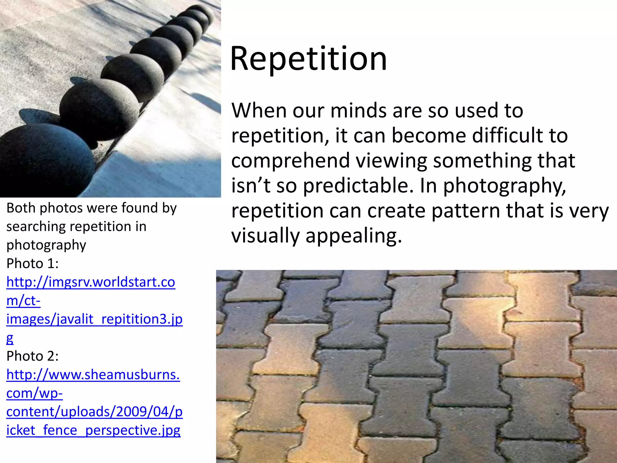 Repetition
                                When our minds are so used to
                                repetition, it can become difficult to
                                comprehend viewing something that
                                isn’t so predictable. In photography,
Both photos were found by       repetition can create pattern that is very
searching repetition in
photography                     visually appealing.
Photo 1:
http://imgsrv.worldstart.co
m/ct-
images/javalit_repitition3.jp
g
Photo 2:
http://www.sheamusburns.
com/wp-
content/uploads/2009/04/p
icket_fence_perspective.jpg
 