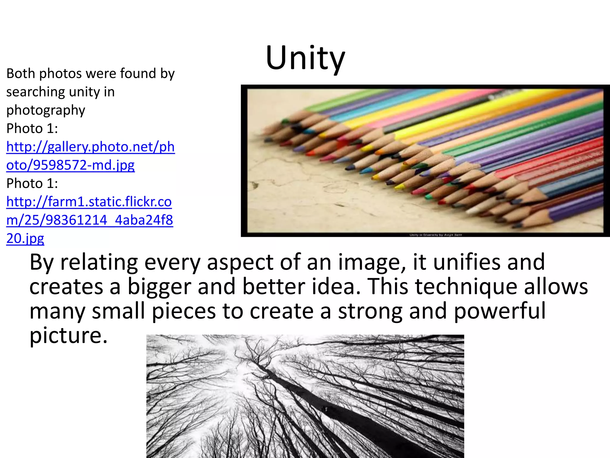 Both photos were found by
                                Unity
searching unity in
photography
Photo 1:
http://gallery.photo.net/ph
oto/9598572-md.jpg
Photo 1:
http://farm1.static.flickr.co
m/25/98361214_4aba24f8
20.jpg
   By relating every aspect of an image, it unifies and
   creates a bigger and better idea. This technique allows
   many small pieces to create a strong and powerful
   picture.
 