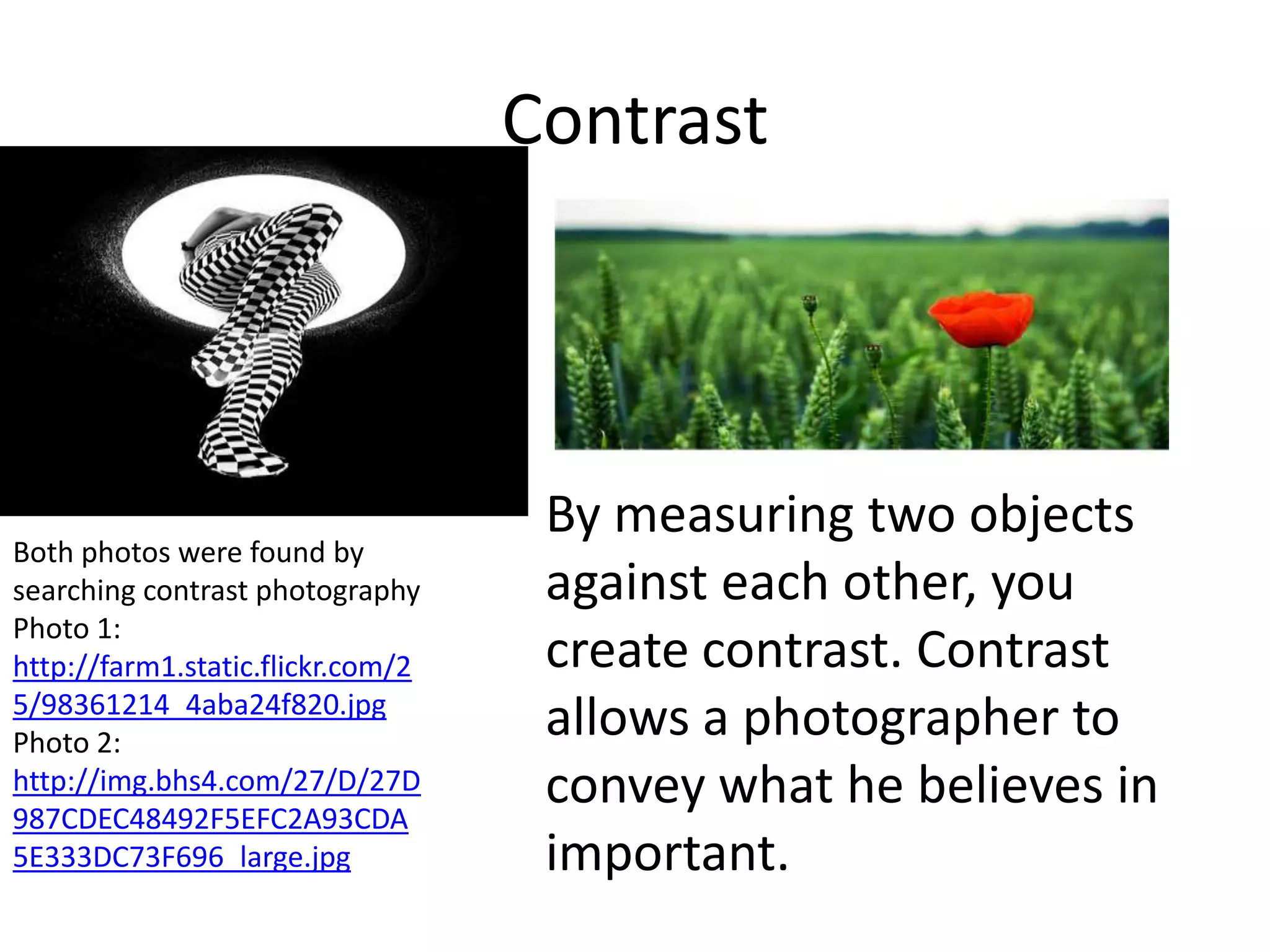 Contrast



                                    By measuring two objects
Both photos were found by
searching contrast photography      against each other, you
Photo 1:
http://farm1.static.flickr.com/2    create contrast. Contrast
5/98361214_4aba24f820.jpg
Photo 2:
                                    allows a photographer to
http://img.bhs4.com/27/D/27D
987CDEC48492F5EFC2A93CDA
                                    convey what he believes in
5E333DC73F696_large.jpg             important.
 