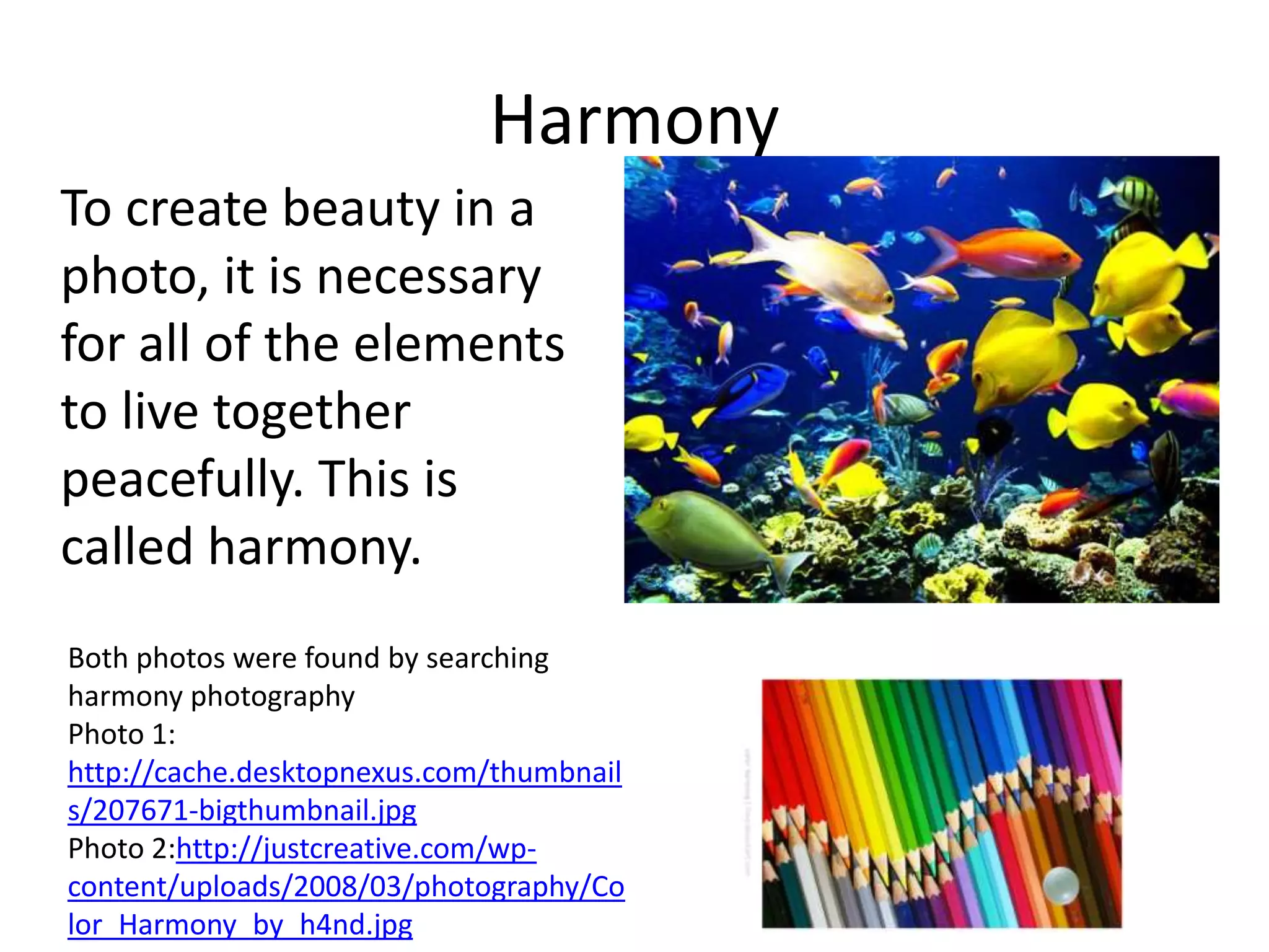 Harmony
To create beauty in a
photo, it is necessary
for all of the elements
to live together
peacefully. This is
called harmony.
Both photos were found by searching
harmony photography
Photo 1:
http://cache.desktopnexus.com/thumbnail
s/207671-bigthumbnail.jpg
Photo 2:http://justcreative.com/wp-
content/uploads/2008/03/photography/Co
lor_Harmony_by_h4nd.jpg
 