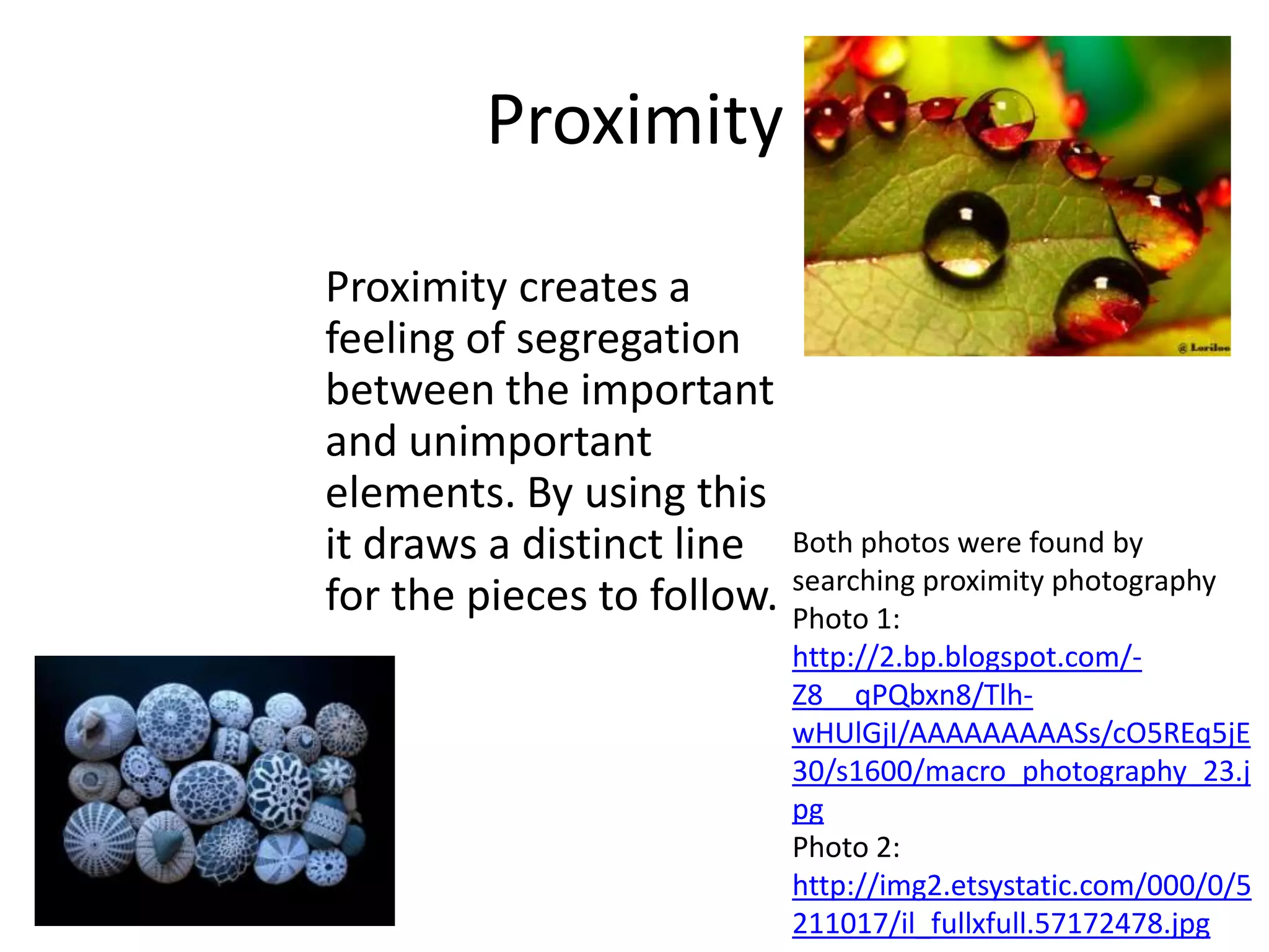 Proximity

Proximity creates a
feeling of segregation
between the important
and unimportant
elements. By using this
it draws a distinct line Both photos were found by
for the pieces to follow. searching proximity photography
                          Photo 1:
                             http://2.bp.blogspot.com/-
                             Z8__qPQbxn8/Tlh-
                             wHUlGjI/AAAAAAAAASs/cO5REq5jE
                             30/s1600/macro_photography_23.j
                             pg
                             Photo 2:
                             http://img2.etsystatic.com/000/0/5
                             211017/il_fullxfull.57172478.jpg
 