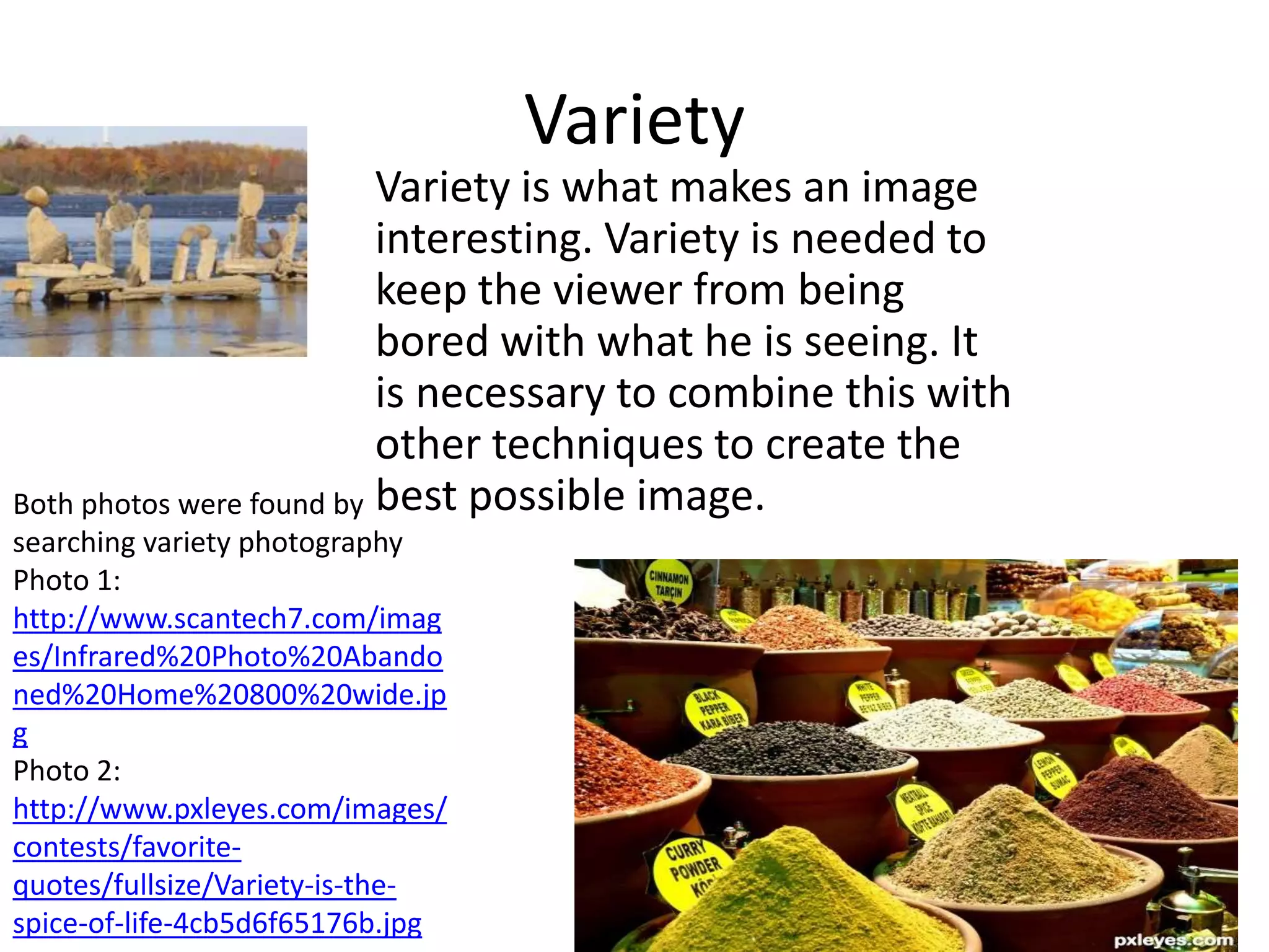 Variety
                          Variety is what makes an image
                          interesting. Variety is needed to
                          keep the viewer from being
                          bored with what he is seeing. It
                          is necessary to combine this with
                          other techniques to create the
Both photos were found by best possible image.
searching variety photography
Photo 1:
http://www.scantech7.com/imag
es/Infrared%20Photo%20Abando
ned%20Home%20800%20wide.jp
g
Photo 2:
http://www.pxleyes.com/images/
contests/favorite-
quotes/fullsize/Variety-is-the-
spice-of-life-4cb5d6f65176b.jpg
 