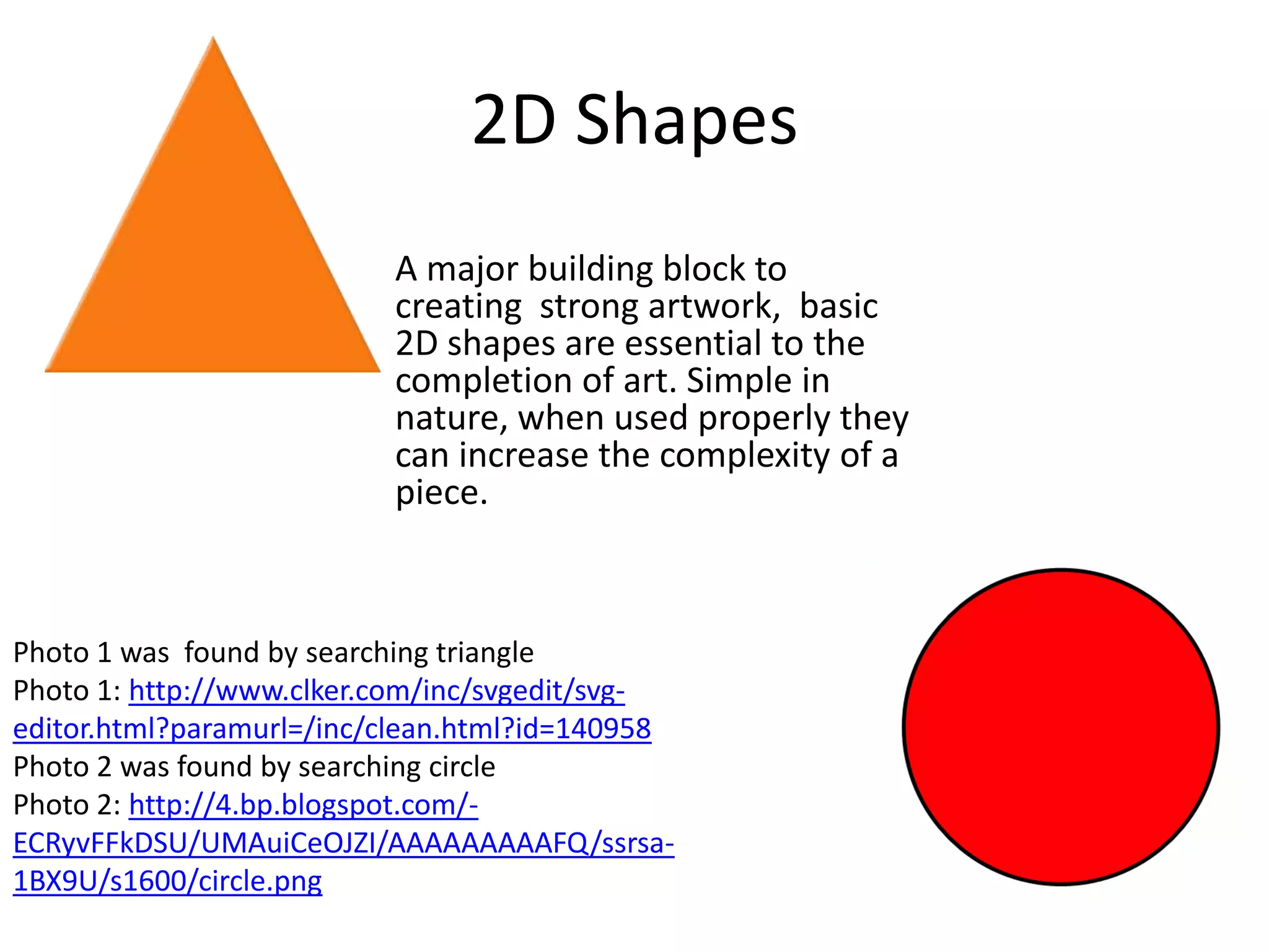 2D Shapes
                          A major building block to
                          creating strong artwork, basic
                          2D shapes are essential to the
                          completion of art. Simple in
                          nature, when used properly they
                          can increase the complexity of a
                          piece.



Photo 1 was found by searching triangle
Photo 1: http://www.clker.com/inc/svgedit/svg-
editor.html?paramurl=/inc/clean.html?id=140958
Photo 2 was found by searching circle
Photo 2: http://4.bp.blogspot.com/-
ECRyvFFkDSU/UMAuiCeOJZI/AAAAAAAAAFQ/ssrsa-
1BX9U/s1600/circle.png
 