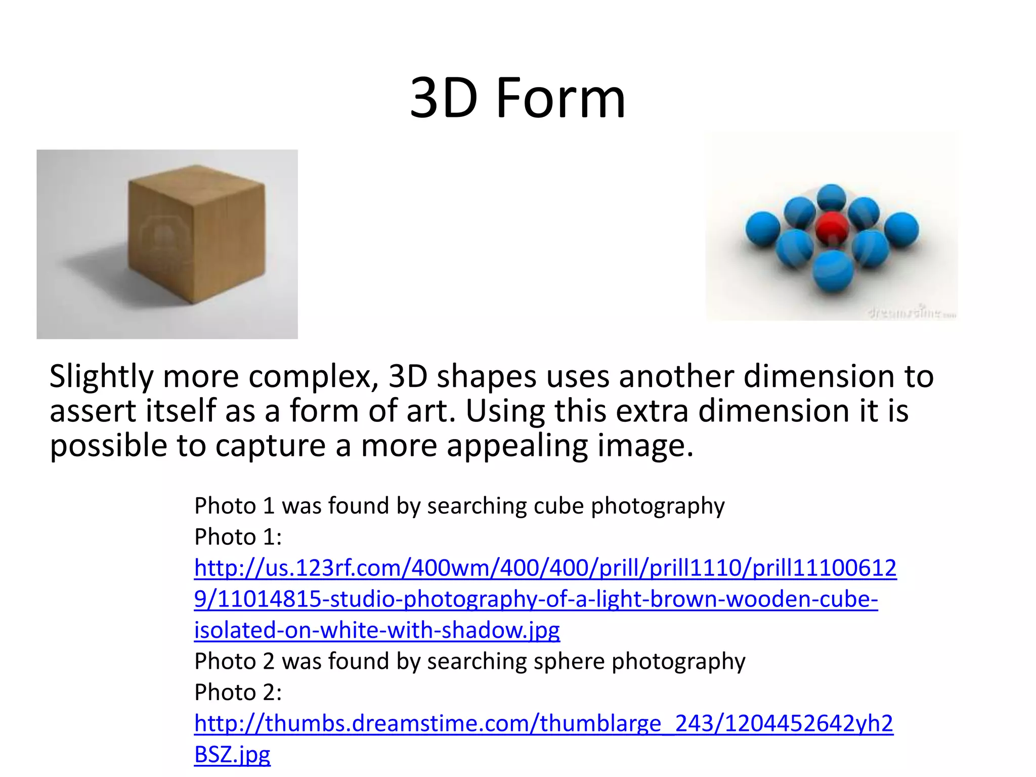 3D Form



Slightly more complex, 3D shapes uses another dimension to
assert itself as a form of art. Using this extra dimension it is
possible to capture a more appealing image.
          Photo 1 was found by searching cube photography
          Photo 1:
          http://us.123rf.com/400wm/400/400/prill/prill1110/prill11100612
          9/11014815-studio-photography-of-a-light-brown-wooden-cube-
          isolated-on-white-with-shadow.jpg
          Photo 2 was found by searching sphere photography
          Photo 2:
          http://thumbs.dreamstime.com/thumblarge_243/1204452642yh2
          BSZ.jpg
 