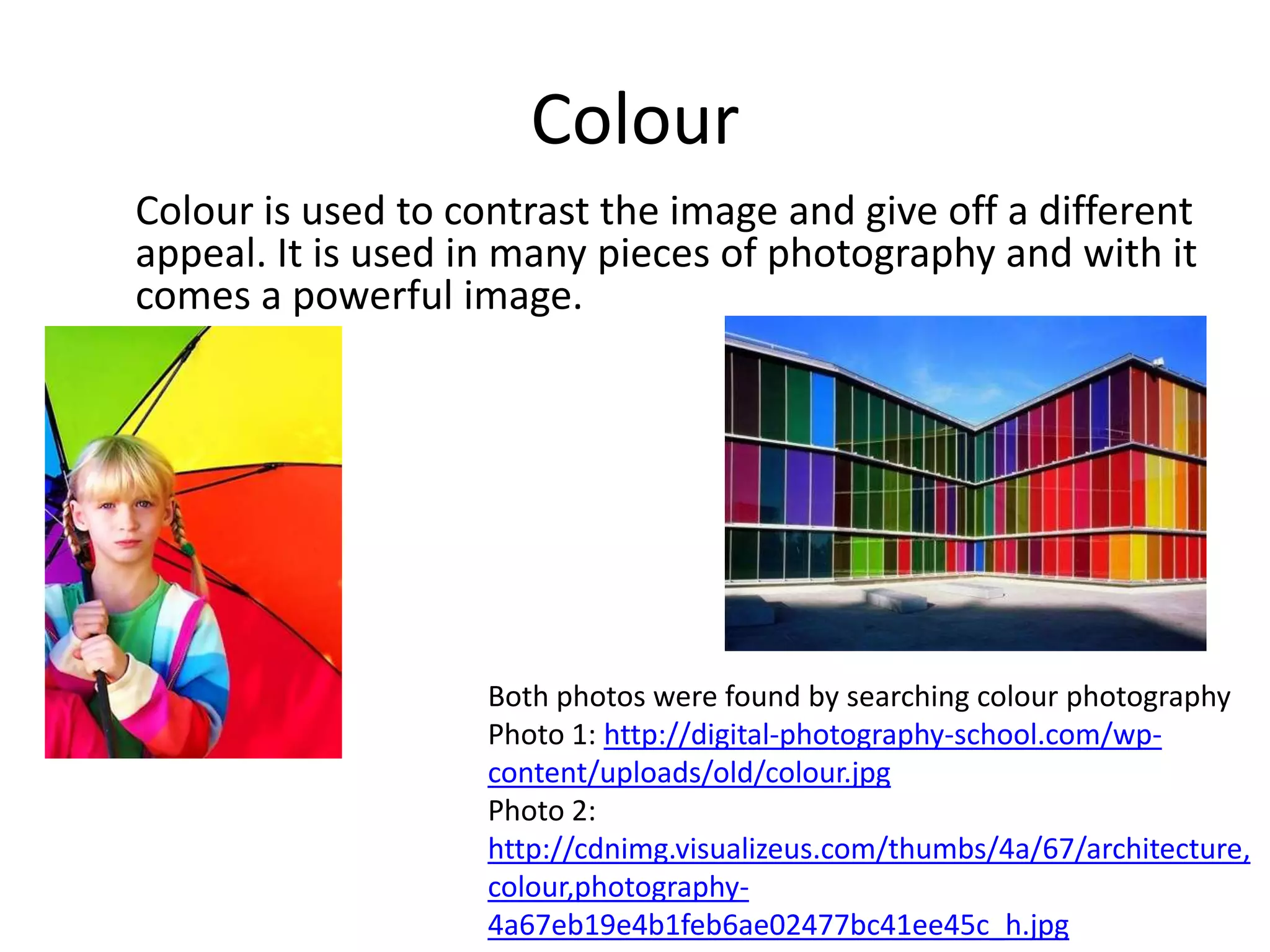 Colour
Colour is used to contrast the image and give off a different
appeal. It is used in many pieces of photography and with it
comes a powerful image.




                    Both photos were found by searching colour photography
                    Photo 1: http://digital-photography-school.com/wp-
                    content/uploads/old/colour.jpg
                    Photo 2:
                    http://cdnimg.visualizeus.com/thumbs/4a/67/architecture,
                    colour,photography-
                    4a67eb19e4b1feb6ae02477bc41ee45c_h.jpg
 