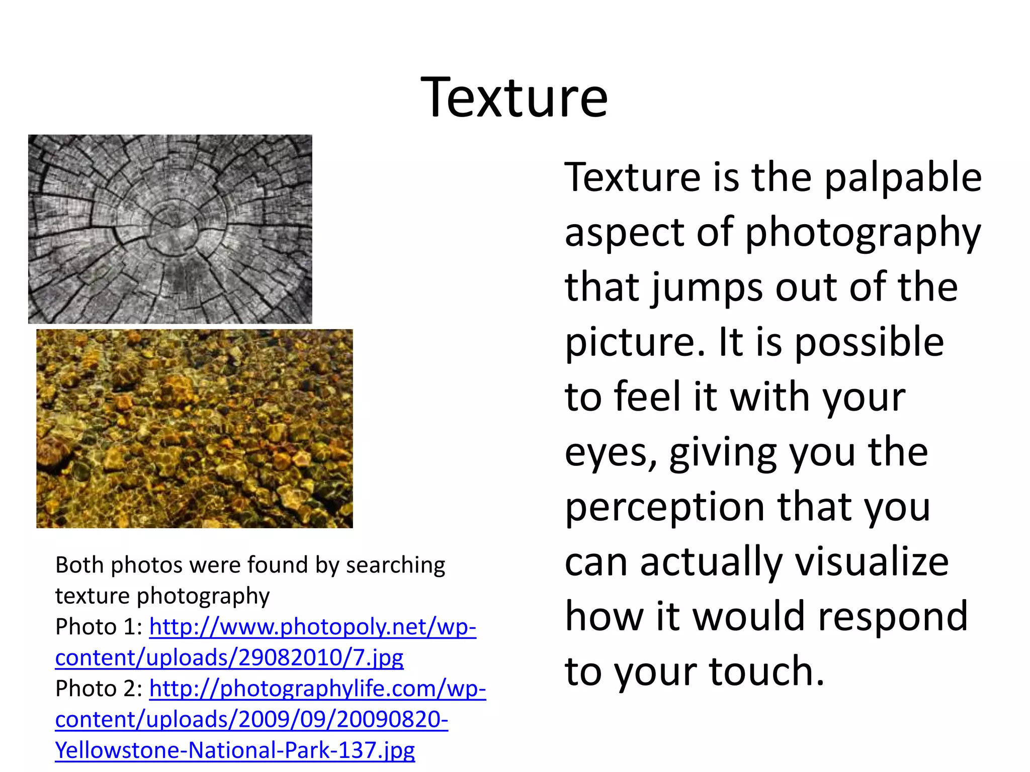 Texture
                                          Texture is the palpable
                                          aspect of photography
                                          that jumps out of the
                                          picture. It is possible
                                          to feel it with your
                                          eyes, giving you the
                                          perception that you
Both photos were found by searching       can actually visualize
texture photography
Photo 1: http://www.photopoly.net/wp-     how it would respond
content/uploads/29082010/7.jpg
Photo 2: http://photographylife.com/wp-   to your touch.
content/uploads/2009/09/20090820-
Yellowstone-National-Park-137.jpg
 