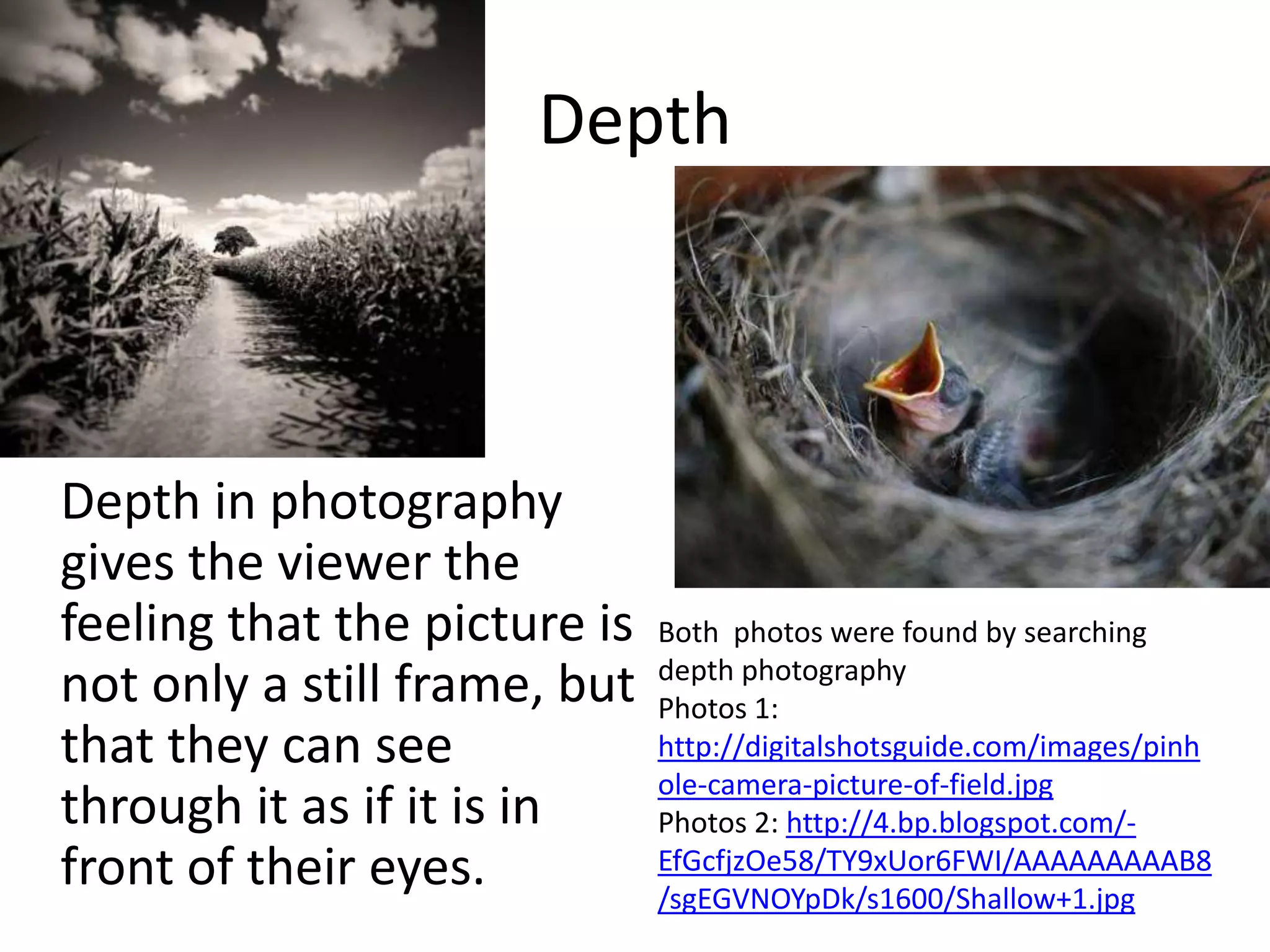 Depth



Depth in photography
gives the viewer the
feeling that the picture is   Both photos were found by searching
                              depth photography
not only a still frame, but   Photos 1:
that they can see             http://digitalshotsguide.com/images/pinh
                              ole-camera-picture-of-field.jpg
through it as if it is in     Photos 2: http://4.bp.blogspot.com/-
front of their eyes.          EfGcfjzOe58/TY9xUor6FWI/AAAAAAAAAB8
                              /sgEGVNOYpDk/s1600/Shallow+1.jpg
 