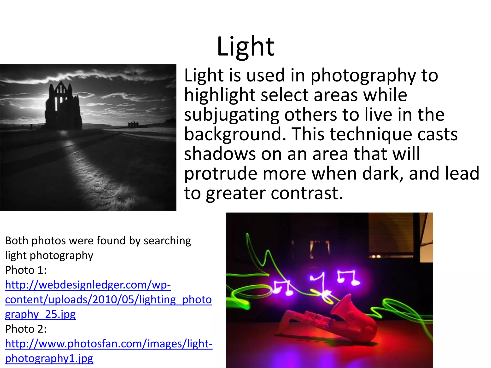 Light
                                Light is used in photography to
                                highlight select areas while
                                subjugating others to live in the
                                background. This technique casts
                                shadows on an area that will
                                protrude more when dark, and lead
                                to greater contrast.

Both photos were found by searching
light photography
Photo 1:
http://webdesignledger.com/wp-
content/uploads/2010/05/lighting_photo
graphy_25.jpg
Photo 2:
http://www.photosfan.com/images/light-
photography1.jpg
 