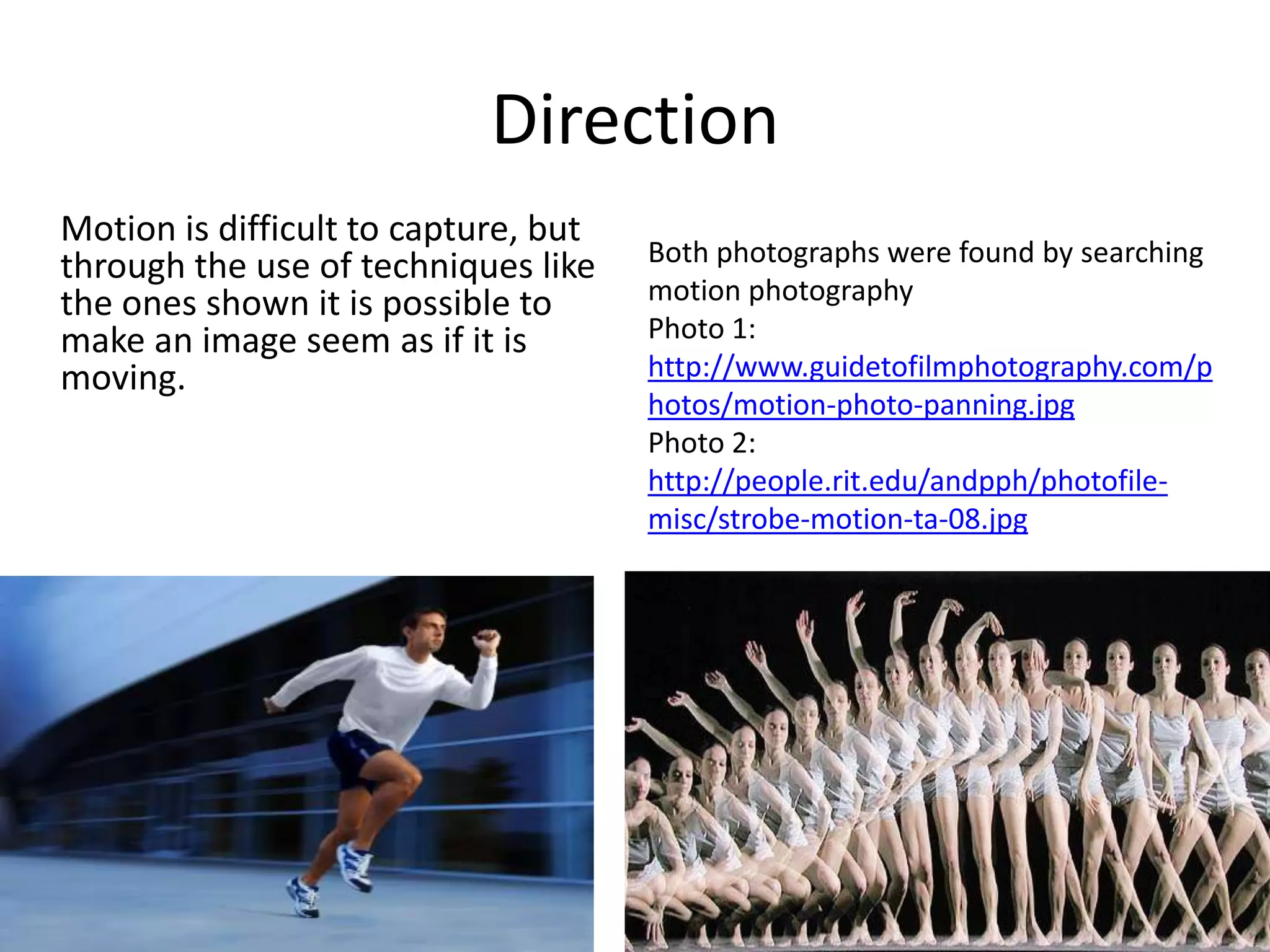 Direction
Motion is difficult to capture, but
through the use of techniques like    Both photographs were found by searching
the ones shown it is possible to      motion photography
make an image seem as if it is        Photo 1:
moving.                               http://www.guidetofilmphotography.com/p
                                      hotos/motion-photo-panning.jpg
                                      Photo 2:
                                      http://people.rit.edu/andpph/photofile-
                                      misc/strobe-motion-ta-08.jpg
 