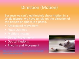 Direction (Motion)
  Because we can’t legitimately show motion in a
  single picture, we have to rely on the direction of
  the person or object in a photo.
  • Anticipated Movement
  • Fuzzy Outlines
  • Multiple Images
  • Optical Movement
  • Optical Illusions
  • Rhythm and Movement
http://www.mymodernmet.com/profiles/blogs/20-
motion-blur-photos-that
 