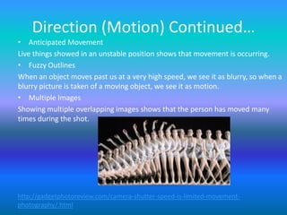 Direction (Motion) Continued…
• Anticipated Movement
Live things showed in an unstable position shows that movement is occurring.
• Fuzzy Outlines
When an object moves past us at a very high speed, we see it as blurry, so when a
blurry picture is taken of a moving object, we see it as motion.
• Multiple Images
Showing multiple overlapping images shows that the person has moved many
times during the shot.




http://gadgetphotoreview.com/camera-shutter-speed-is-limited-movement-
photography/.html
 