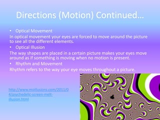 Directions (Motion) Continued…
• Optical Movement
In optical movement your eyes are forced to move around the picture
to see all the different elements.
• Optical Illusion
The way shapes are placed in a certain picture makes your eyes move
around as if something is moving when no motion is present.
• Rhythm and Movement
Rhythm refers to the way your eye moves throughout a picture.



http://www.moillusions.com/2011/0
4/psychedelic-screen-melt-
illusion.html
 