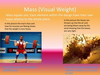 Mass (Visual Weight)
  Mass equals size. Each element within the design have their own
  mass relative to the whole piece.         In this picture the leaves are
 In this picture the man’s face and              thrown up into the air and
 how his muscles are flexing shows               are being blown away by the
 that the weight is very heavy.                  wind showing that the leaves
                                                 are very light.




http://www.mylot.com/w/image                      http://themangoandthejayhawk
/1859059.aspx                                     .blogspot.ca/2011_11_01_archi
                                                  ve.html
 