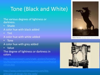 Tone (Black and White)
The various degrees of lightness or
darkness.
• Shade
A color hue with black added
• Tint
A color hue with white added
• Tone
A color hue with grey added
• Value
The degree of lightness or darkness in
colors
http://www.enjoyart.com/single_posters/horsepho
tos/RearingHorseSilhouetteSunsetSepiaTonePhotoA
rtPrint.htm

http://www.underworldmagazines.com/the-
principles-of-design-for-the-web/
 