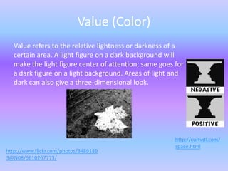 Value (Color)
  Value refers to the relative lightness or darkness of a
  certain area. A light figure on a dark background will
  make the light figure center of attention; same goes for
  a dark figure on a light background. Areas of light and
  dark can also give a three-dimensional look.




                                                       http://curtvdl.com/
                                                       space.html
http://www.flickr.com/photos/3489189
3@N08/5610267773/
 