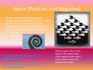 Space (Positive and Negative)
  Space includes the background,
  foreground and middle ground. It refers
  to the areas or distance around,
  between or within components of a
  piece. There are two types of space:
  • Positive
  • Negative




                                            Positive space refers to the
                                            space of the object itself,
http://www.vanseodesign.com/web-            while negative space refers
design/design-space/                        to the space around and
                                            between the object.
http://www.ehow.com/list_7629408_elem
ents-design-shape.html
 