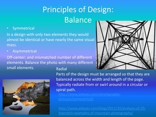 Principles of Design:
                           Balance
• Symmetrical
In a design with only two elements they would
almost be identical or have nearly the same visual
mass.
• Asymmetrical
Off-center; and mismatched number of different
elements. Balance the photo with many different
small elements.              Radial
                             Parts of the design must be arranged so that they are
                             balanced across the width and length of the page.
                             Typically radiate from or swirl around in a circular or
                             spiral path.
                              http://www.pxleyes.com/photography-
                              pictures/symmetrical/

                              http://www.pxleyes.com/blog/2011/10/analysis-of-25-
                              topnotch-examples-of-mountain-photography/
 