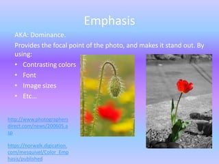 Emphasis
   AKA: Dominance.
   Provides the focal point of the photo, and makes it stand out. By
   using:
   • Contrasting colors
   • Font
   • Image sizes
   • Etc…


http://www.photographers
direct.com/news/200605.a
sp

https://norwalk.digication.
com/mesquivel/Color_Emp
hasis/published
 