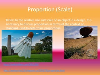 Proportion (Scale)
  Refers to the relative size and scale of an object in a design. It is
  necessary to discuss proportion in terms of the context or
  standard used to determine proportions.




http://markshaiken.com/2011/06/

http://wsebastian126.blogspot.ca/2009/08/proportion.html
 