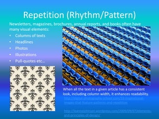 Repetition (Rhythm/Pattern)
Newsletters, magazines, brochures, annual reports, and books often have
many visual elements:
• Columns of texts
• Headlines
• Photos
• Illustrations
• Pull-quotes etc…




                            When all the text in a given article has a consistent
                            look, including column width, it enhances readability.
                             http://digital-photography-school.com/33-inspirational-
                             images-that-feature-patterns-and-repetition

                             http://leannejohnson.wordpress.com/2009/09/07/elements-
                             and-principles-of-design/
 