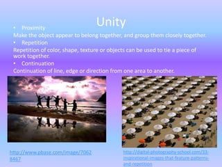 • Proximity
                                  Unity
 Make the object appear to belong together, and group them closely together.
 • Repetition
 Repetition of color, shape, texture or objects can be used to tie a piece of
 work together.
 • Continuation
 Continuation of line, edge or direction from one area to another.




http://www.pbase.com/image/7062             http://digital-photography-school.com/33-
8467                                        inspirational-images-that-feature-patterns-
                                            and-repetition
 
