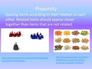 Proximity
   Spacing items according to their relation to each
   other. Related items should appear closer
   together than items that are not related.




http://www.queness.com/post/10347/six-gestalt-   http://www.l3analytics.com/2011/
principles-in-web-design                         03/25/you-can-too-do-content-
                                                 grouping-in-google-analytics/
 