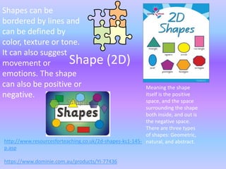 Shapes can be
bordered by lines and
can be defined by
color, texture or tone.
It can also suggest
movement or         Shape                 (2D)
emotions. The shape
can also be positive or                                  Meaning the shape
negative.                                                itself is the positive
                                                         space, and the space
                                                         surrounding the shape
                                                         both inside, and out is
                                                         the negative space.
                                                         There are three types
                                                         of shapes: Geometric,
http://www.resourcesforteaching.co.uk/2d-shapes-ks1-145- natural, and abstract.
p.asp

https://www.dominie.com.au/products/YI-77436
 