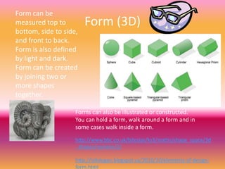 Form can be
measured top to         Form (3D)
bottom, side to side,
and front to back.
Form is also defined
by light and dark.
Form can be created
by joining two or
more shapes
together.

                    Forms can also be illustrated or constructed.
                    You can hold a form, walk around a form and in
                    some cases walk inside a form.

                    http://www.bbc.co.uk/bitesize/ks3/maths/shape_space/3d
                    _shapes/revision/2/

                    http://isikdogan.blogspot.ca/2010/10/elements-of-design-
                    form.html
 
