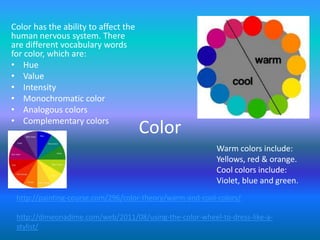 Color has the ability to affect the
human nervous system. There
are different vocabulary words
for color, which are:
• Hue
• Value
• Intensity
• Monochromatic color
• Analogous colors
• Complementary colors
                                      Color
                                                          Warm colors include:
                                                          Yellows, red & orange.
                                                          Cool colors include:
                                                          Violet, blue and green.
 http://painting-course.com/296/color-theory/warm-and-cool-colors/

 http://dimeonadime.com/web/2011/08/using-the-color-wheel-to-dress-like-a-
 stylist/
 