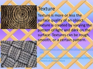 Texture
Texture is more or less the
surface quality of an object.
Texture is created by varying the
pattern of light and dark on the
surface. Textures can be rough,
smooth, or a certain pattern.

 http://www.flickr.com/photos/34891893@N08/5610272
 243/

 http://forums.popphoto.com/showthread.php?609985-
 Element-of-Design-Texture
 
