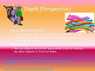 Depth (Perspective)


  • Size & Vertical Location
      o The easiest way to show depth is to vary the size of
        objects. They appear smaller when more distant, and
        larger when closer.
  • Overlapping
       o We see objects as further away when they’re covered
         by other objects in front of them.

http://depositphotos.com/3989808/stock-illustration-Overlapping-
Arrows.html

http://dana.ucc.nau.edu/~dcs34/tetc545/c/sp.htm
 