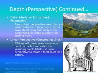 Depth (Perspective) Continued…
 • Detail (Aerial or Atmospheric
   Perspective)
     o Atmospheric perspective uses color and
       value contrasts to show depth. Further
       away objects may fade away in the
       background, or simply just have less
       color to them.
 • Linear Perspective (Converging Lines)
     o All lines will converge on a common
       point on the horizon called the
       vanishing point. Artists use linear
       perspective to create a focal point for a
       picture.

http://miriadna.com/preview/555

http://wps.prenhall.com/wps/media/objects/383
2/3924989/getstart/two_d.html
 