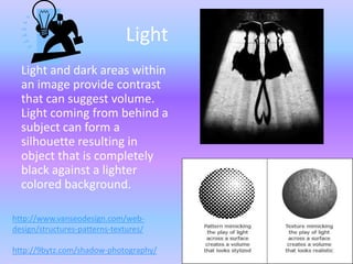 Light
  Light and dark areas within
  an image provide contrast
  that can suggest volume.
  Light coming from behind a
  subject can form a
  silhouette resulting in
  object that is completely
  black against a lighter
  colored background.

http://www.vanseodesign.com/web-
design/structures-patterns-textures/

http://9bytz.com/shadow-photography/
 