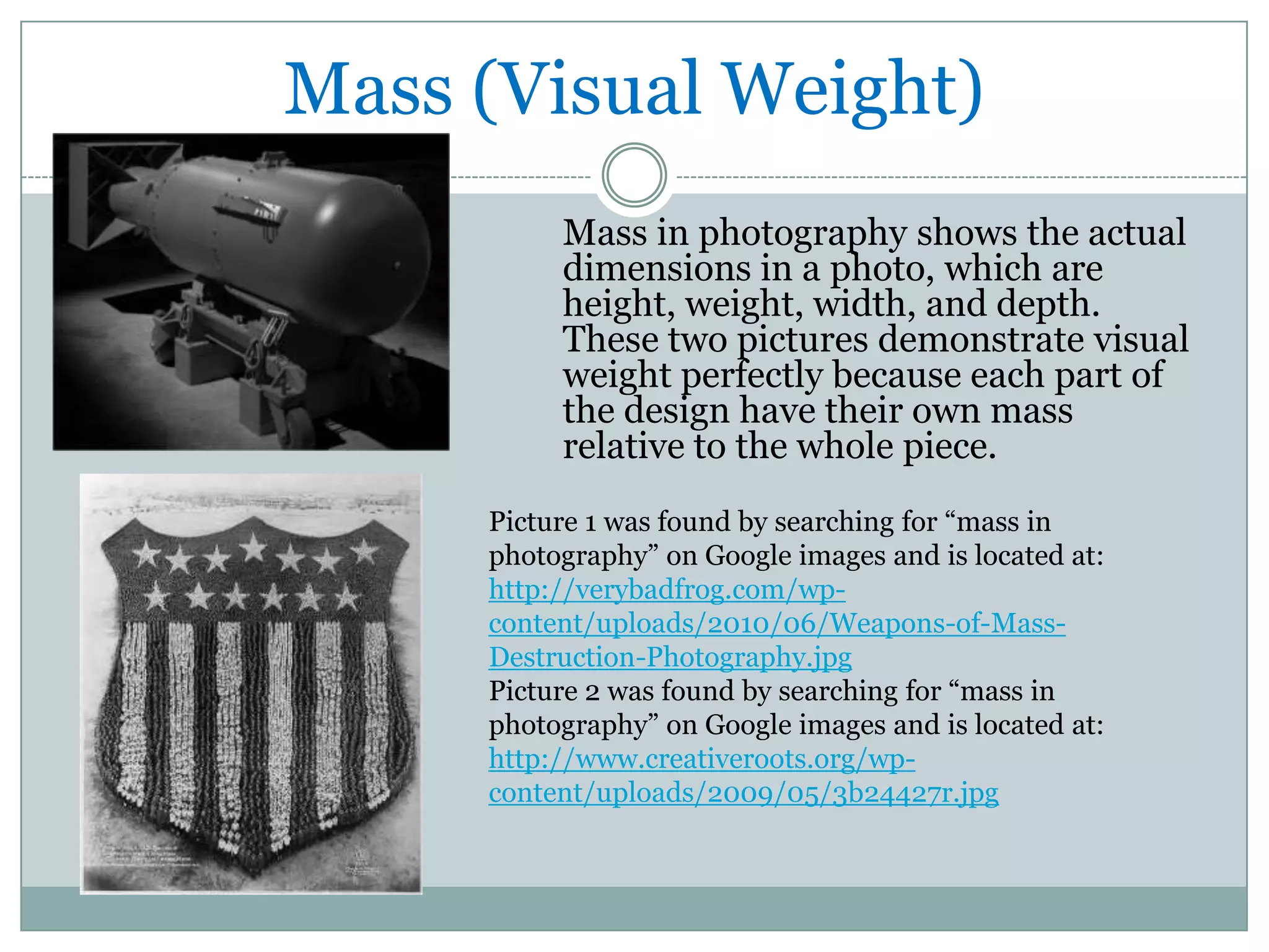 Mass (Visual Weight)
          Mass in photography shows the actual
          dimensions in a photo, which are
          height, weight, width, and depth.
          These two pictures demonstrate visual
          weight perfectly because each part of
          the design have their own mass
          relative to the whole piece.
     Picture 1 was found by searching for “mass in
     photography” on Google images and is located at:
     http://verybadfrog.com/wp-
     content/uploads/2010/06/Weapons-of-Mass-
     Destruction-Photography.jpg
     Picture 2 was found by searching for “mass in
     photography” on Google images and is located at:
     http://www.creativeroots.org/wp-
     content/uploads/2009/05/3b24427r.jpg
 