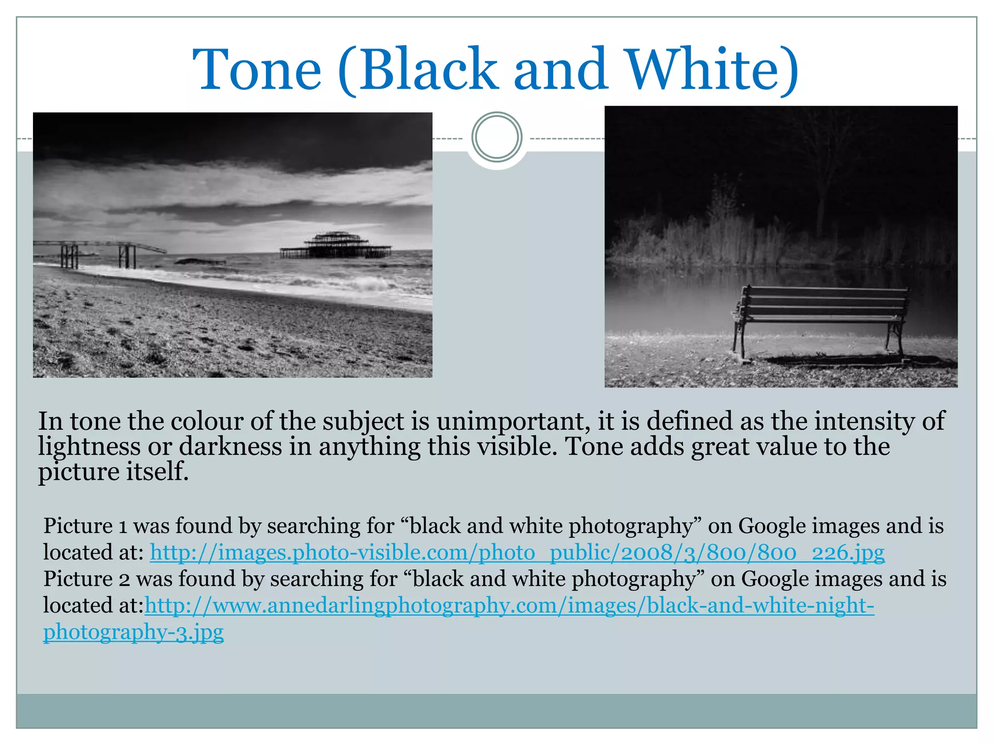 Tone (Black and White)




In tone the colour of the subject is unimportant, it is defined as the intensity of
lightness or darkness in anything this visible. Tone adds great value to the
picture itself.

Picture 1 was found by searching for “black and white photography” on Google images and is
located at: http://images.photo-visible.com/photo_public/2008/3/800/800_226.jpg
Picture 2 was found by searching for “black and white photography” on Google images and is
located at:http://www.annedarlingphotography.com/images/black-and-white-night-
photography-3.jpg
 