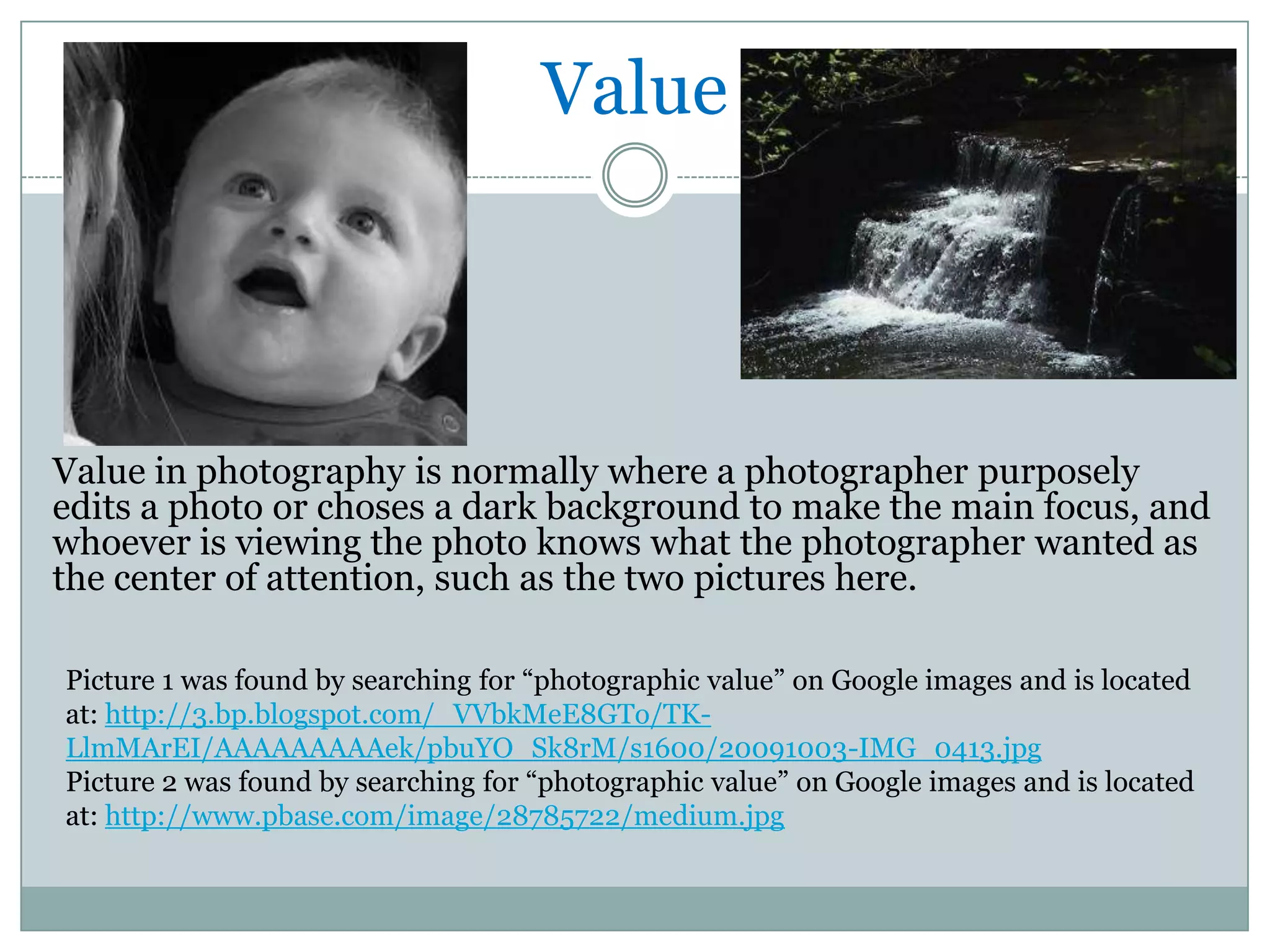 Value



Value in photography is normally where a photographer purposely
edits a photo or choses a dark background to make the main focus, and
whoever is viewing the photo knows what the photographer wanted as
the center of attention, such as the two pictures here.

Picture 1 was found by searching for “photographic value” on Google images and is located
at: http://3.bp.blogspot.com/_VVbkMeE8GTo/TK-
LlmMArEI/AAAAAAAAAek/pbuYO_Sk8rM/s1600/20091003-IMG_0413.jpg
Picture 2 was found by searching for “photographic value” on Google images and is located
at: http://www.pbase.com/image/28785722/medium.jpg
 
