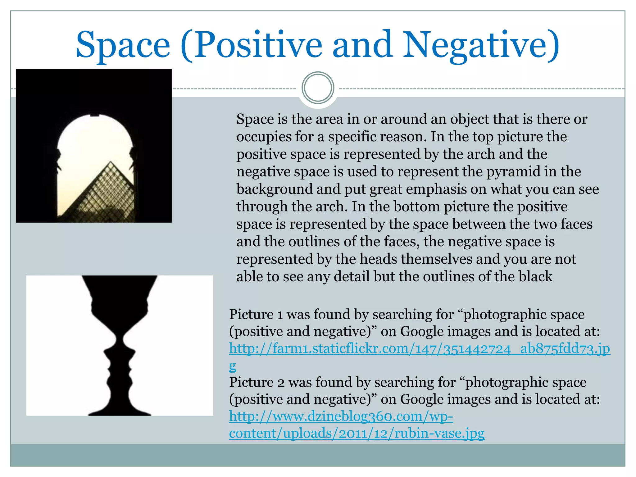 Space (Positive and Negative)
          Space is the area in or around an object that is there or
          occupies for a specific reason. In the top picture the
          positive space is represented by the arch and the
          negative space is used to represent the pyramid in the
          background and put great emphasis on what you can see
          through the arch. In the bottom picture the positive
          space is represented by the space between the two faces
          and the outlines of the faces, the negative space is
          represented by the heads themselves and you are not
          able to see any detail but the outlines of the black

         Picture 1 was found by searching for “photographic space
         (positive and negative)” on Google images and is located at:
         http://farm1.staticflickr.com/147/351442724_ab875fdd73.jp
         g
         Picture 2 was found by searching for “photographic space
         (positive and negative)” on Google images and is located at:
         http://www.dzineblog360.com/wp-
         content/uploads/2011/12/rubin-vase.jpg
 