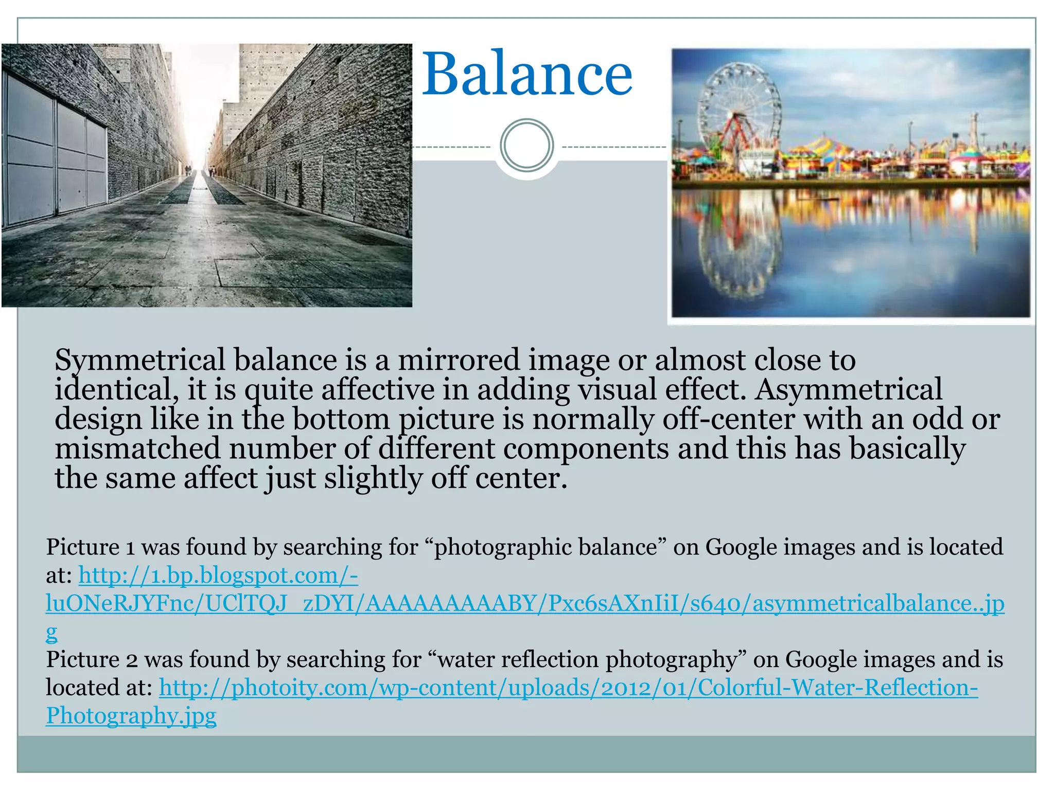 Balance



Symmetrical balance is a mirrored image or almost close to
identical, it is quite affective in adding visual effect. Asymmetrical
design like in the bottom picture is normally off-center with an odd or
mismatched number of different components and this has basically
the same affect just slightly off center.

Picture 1 was found by searching for “photographic balance” on Google images and is located
at: http://1.bp.blogspot.com/-
luONeRJYFnc/UClTQJ_zDYI/AAAAAAAAABY/Pxc6sAXnIiI/s640/asymmetricalbalance..jp
g
Picture 2 was found by searching for “water reflection photography” on Google images and is
located at: http://photoity.com/wp-content/uploads/2012/01/Colorful-Water-Reflection-
Photography.jpg
 