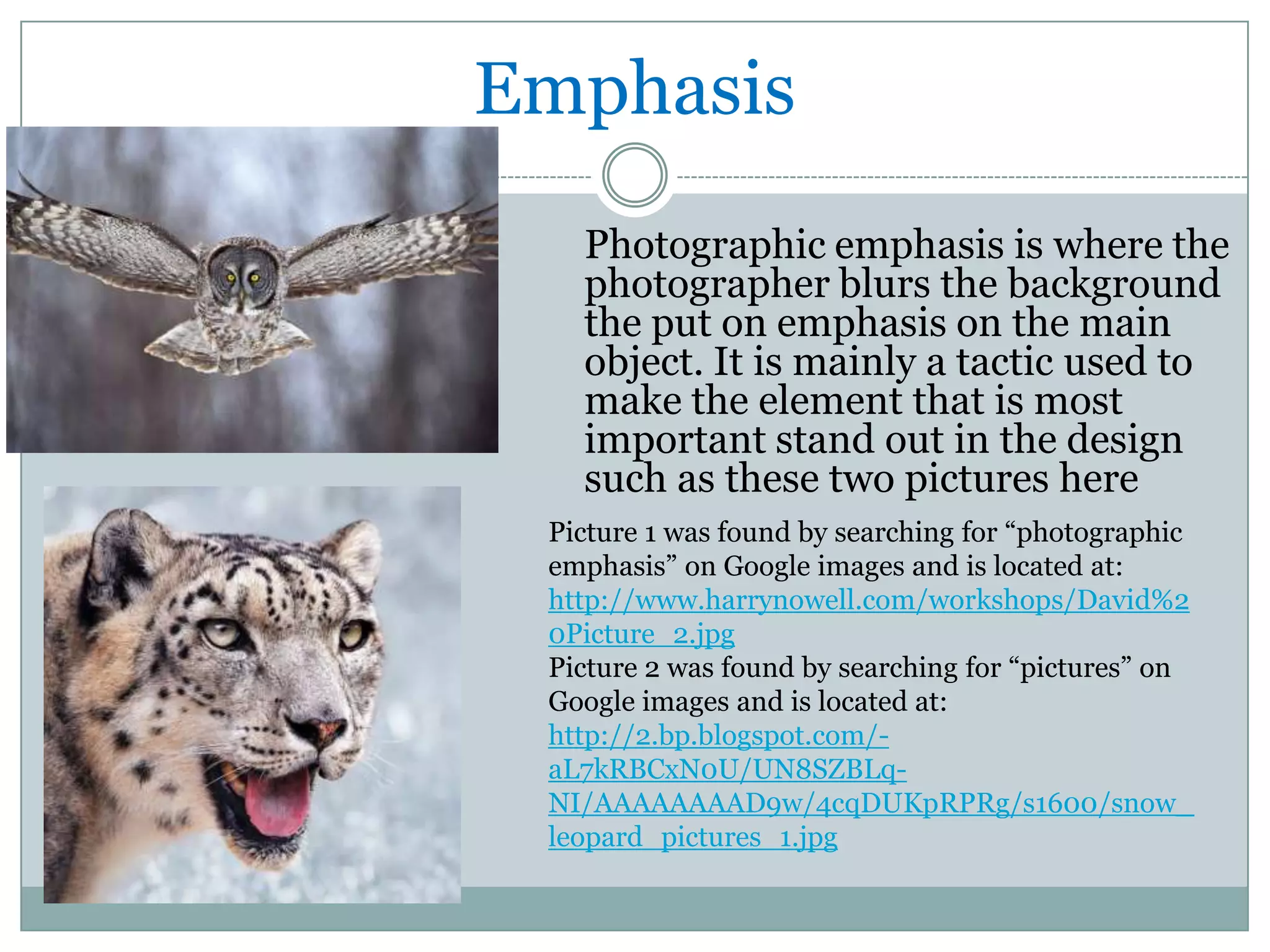 Emphasis
   Photographic emphasis is where the
   photographer blurs the background
   the put on emphasis on the main
   object. It is mainly a tactic used to
   make the element that is most
   important stand out in the design
   such as these two pictures here
 Picture 1 was found by searching for “photographic
 emphasis” on Google images and is located at:
 http://www.harrynowell.com/workshops/David%2
 0Picture_2.jpg
 Picture 2 was found by searching for “pictures” on
 Google images and is located at:
 http://2.bp.blogspot.com/-
 aL7kRBCxN0U/UN8SZBLq-
 NI/AAAAAAAAD9w/4cqDUKpRPRg/s1600/snow_
 leopard_pictures_1.jpg
 