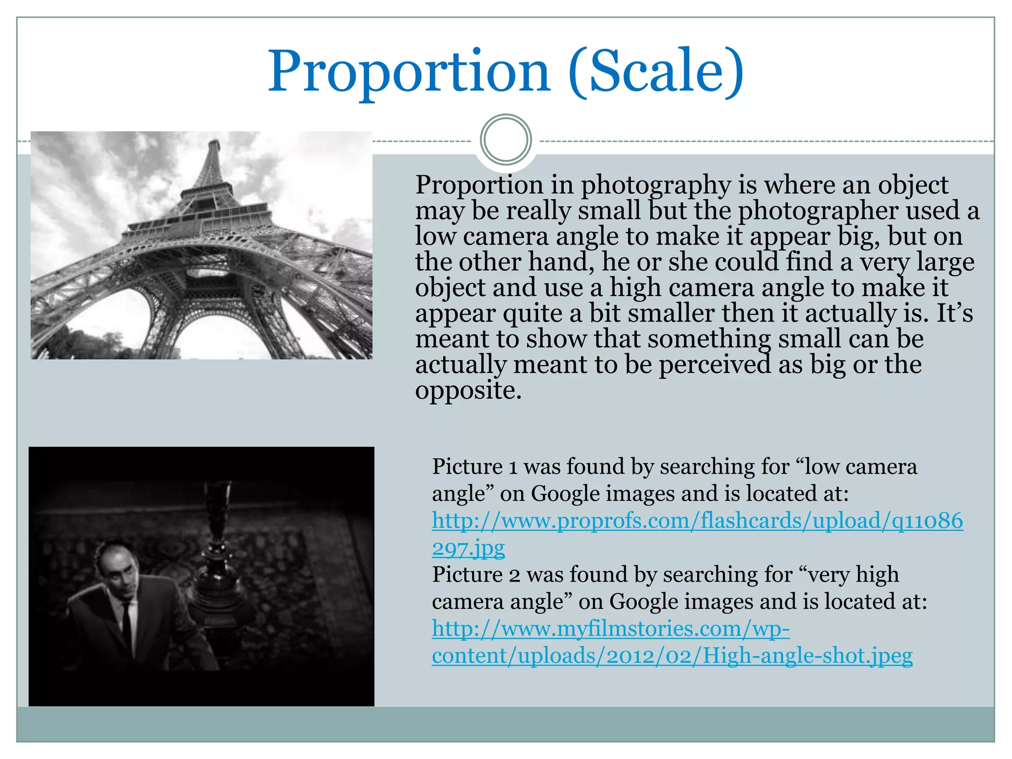Proportion (Scale)
     Proportion in photography is where an object
     may be really small but the photographer used a
     low camera angle to make it appear big, but on
     the other hand, he or she could find a very large
     object and use a high camera angle to make it
     appear quite a bit smaller then it actually is. It’s
     meant to show that something small can be
     actually meant to be perceived as big or the
     opposite.

      Picture 1 was found by searching for “low camera
      angle” on Google images and is located at:
      http://www.proprofs.com/flashcards/upload/q11086
      297.jpg
      Picture 2 was found by searching for “very high
      camera angle” on Google images and is located at:
      http://www.myfilmstories.com/wp-
      content/uploads/2012/02/High-angle-shot.jpeg
 