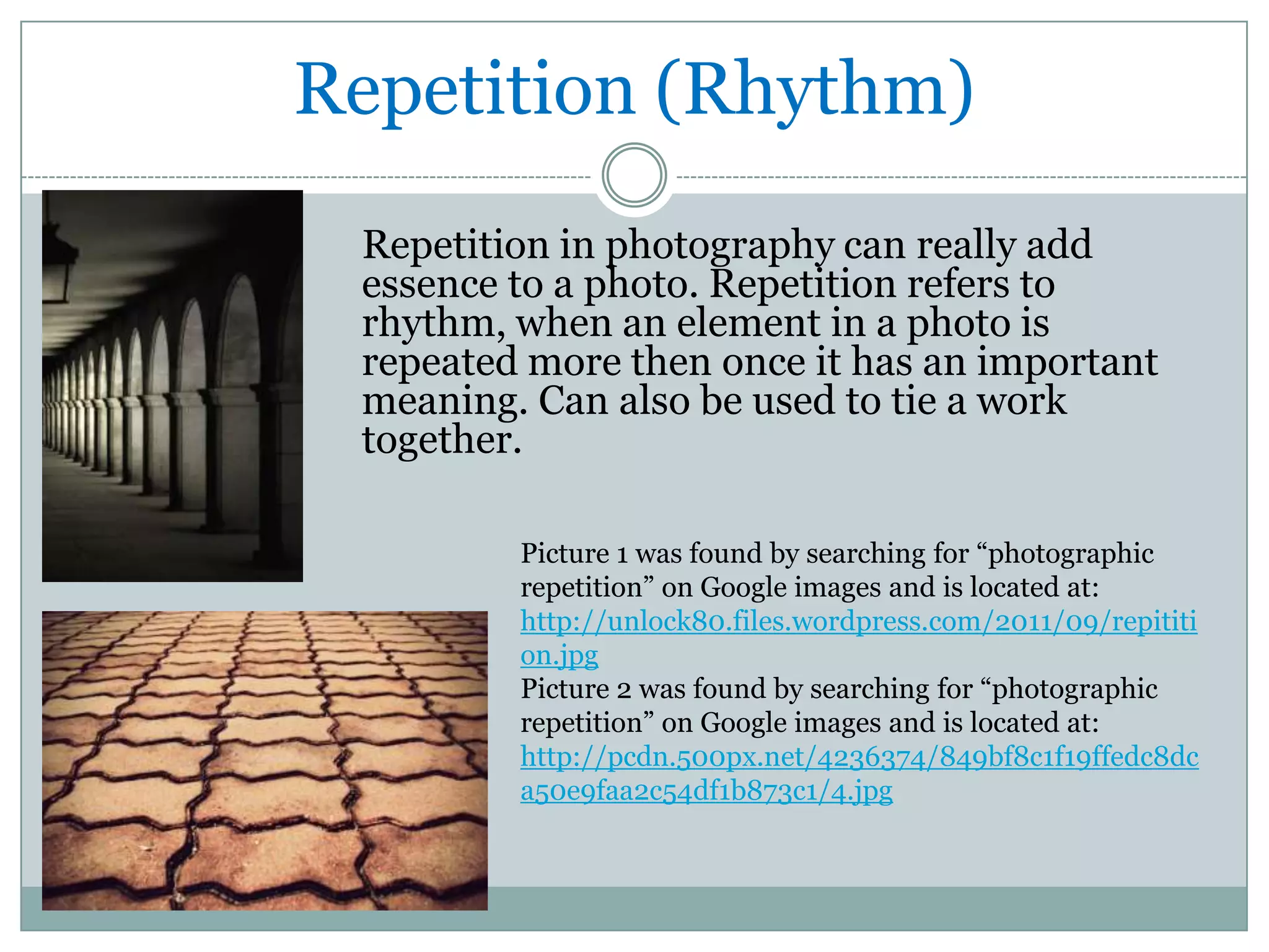 Repetition (Rhythm)
 Repetition in photography can really add
 essence to a photo. Repetition refers to
 rhythm, when an element in a photo is
 repeated more then once it has an important
 meaning. Can also be used to tie a work
 together.

         Picture 1 was found by searching for “photographic
         repetition” on Google images and is located at:
         http://unlock80.files.wordpress.com/2011/09/repititi
         on.jpg
         Picture 2 was found by searching for “photographic
         repetition” on Google images and is located at:
         http://pcdn.500px.net/4236374/849bf8c1f19ffedc8dc
         a50e9faa2c54df1b873c1/4.jpg
 
