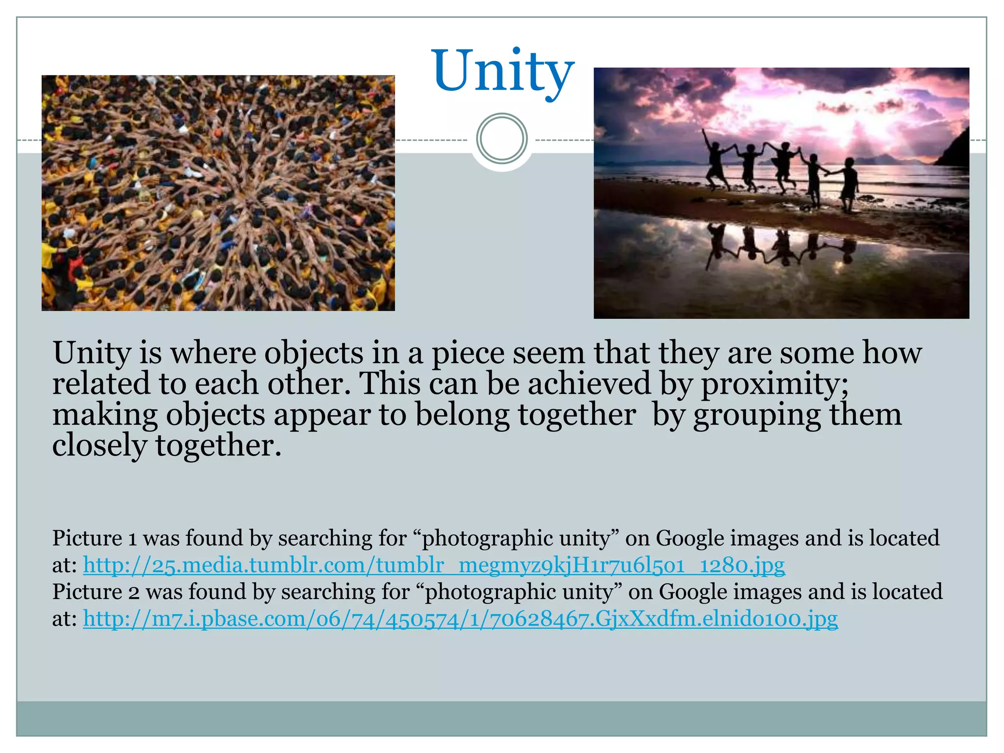 Unity



Unity is where objects in a piece seem that they are some how
related to each other. This can be achieved by proximity;
making objects appear to belong together by grouping them
closely together.

Picture 1 was found by searching for “photographic unity” on Google images and is located
at: http://25.media.tumblr.com/tumblr_megmyz9kjH1r7u6l5o1_1280.jpg
Picture 2 was found by searching for “photographic unity” on Google images and is located
at: http://m7.i.pbase.com/o6/74/450574/1/70628467.GjxXxdfm.elnido100.jpg
 
