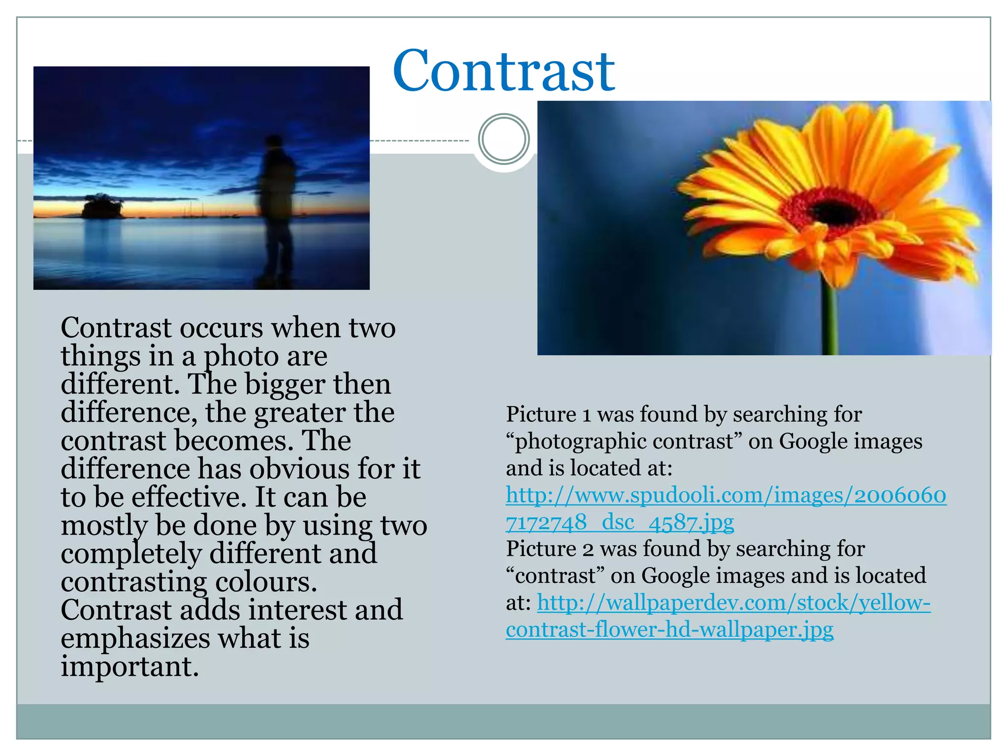 Contrast



Contrast occurs when two
things in a photo are
different. The bigger then
difference, the greater the     Picture 1 was found by searching for
contrast becomes. The           “photographic contrast” on Google images
difference has obvious for it   and is located at:
to be effective. It can be      http://www.spudooli.com/images/2006060
mostly be done by using two     7172748_dsc_4587.jpg
completely different and        Picture 2 was found by searching for
contrasting colours.            “contrast” on Google images and is located
Contrast adds interest and      at: http://wallpaperdev.com/stock/yellow-
emphasizes what is              contrast-flower-hd-wallpaper.jpg
important.
 