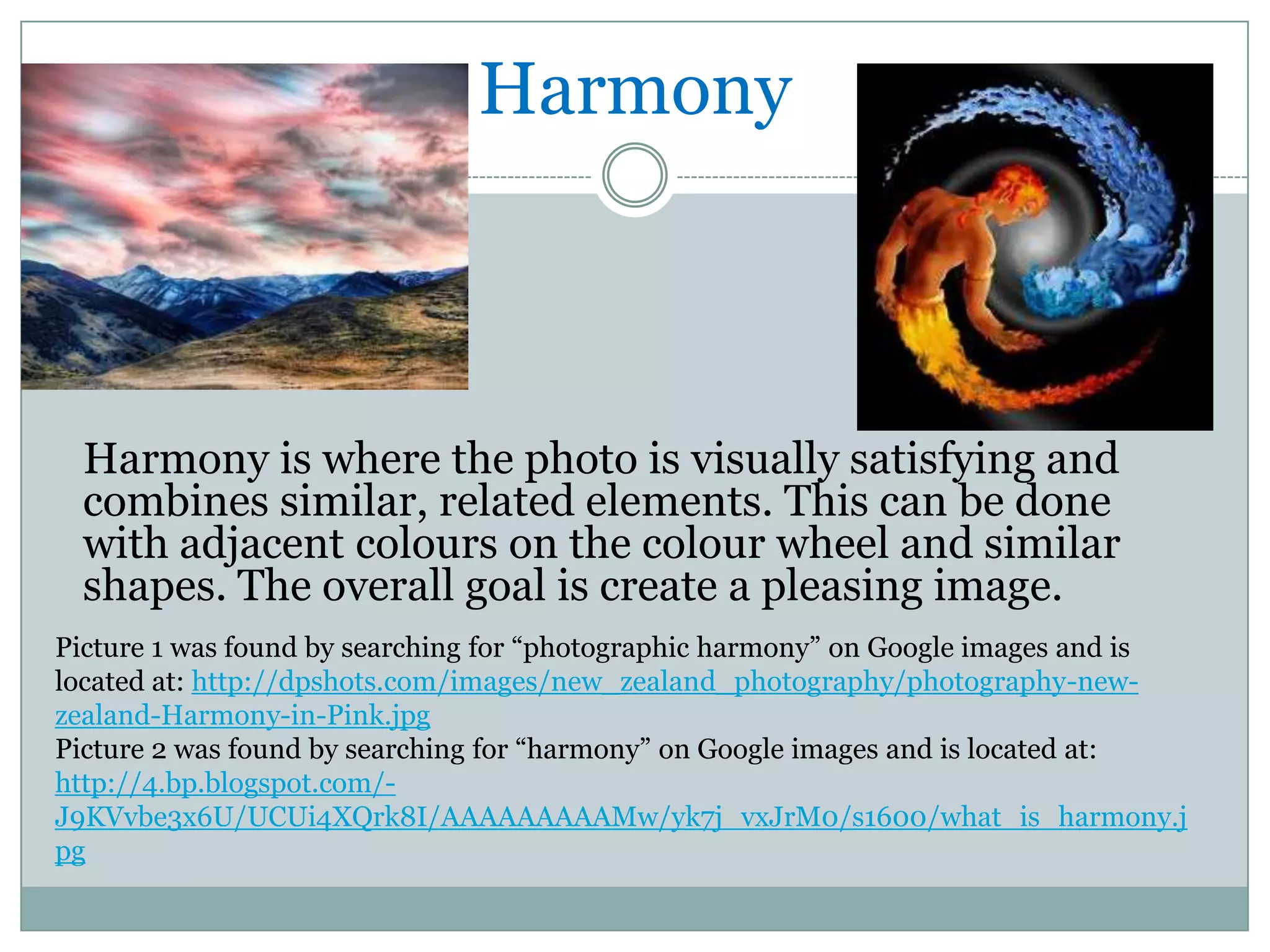 Harmony



  Harmony is where the photo is visually satisfying and
  combines similar, related elements. This can be done
  with adjacent colours on the colour wheel and similar
  shapes. The overall goal is create a pleasing image.
Picture 1 was found by searching for “photographic harmony” on Google images and is
located at: http://dpshots.com/images/new_zealand_photography/photography-new-
zealand-Harmony-in-Pink.jpg
Picture 2 was found by searching for “harmony” on Google images and is located at:
http://4.bp.blogspot.com/-
J9KVvbe3x6U/UCUi4XQrk8I/AAAAAAAAAMw/yk7j_vxJrM0/s1600/what_is_harmony.j
pg
 