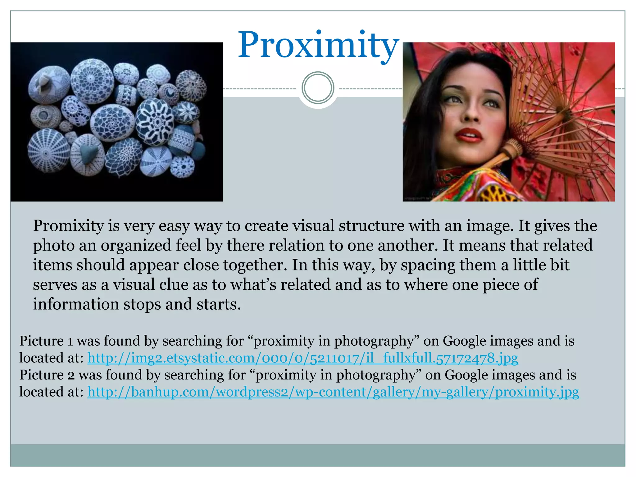 Proximity



  Promixity is very easy way to create visual structure with an image. It gives the
  photo an organized feel by there relation to one another. It means that related
  items should appear close together. In this way, by spacing them a little bit
  serves as a visual clue as to what’s related and as to where one piece of
  information stops and starts.

Picture 1 was found by searching for “proximity in photography” on Google images and is
located at: http://img2.etsystatic.com/000/0/5211017/il_fullxfull.57172478.jpg
Picture 2 was found by searching for “proximity in photography” on Google images and is
located at: http://banhup.com/wordpress2/wp-content/gallery/my-gallery/proximity.jpg
 