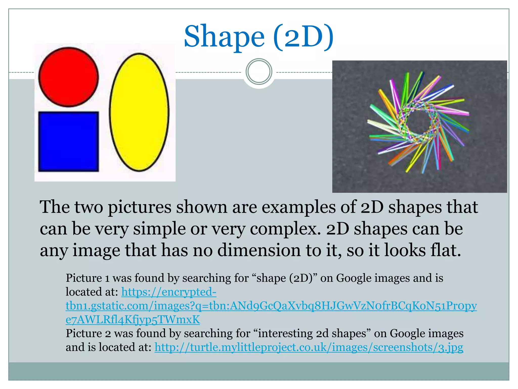 Shape (2D)




The two pictures shown are examples of 2D shapes that
can be very simple or very complex. 2D shapes can be
any image that has no dimension to it, so it looks flat.
   Picture 1 was found by searching for “shape (2D)” on Google images and is
   located at: https://encrypted-
   tbn1.gstatic.com/images?q=tbn:ANd9GcQaXvbq8HJGwVzN0frBCqKoN51Pr0py
   e7AWLRfl4Kfjyp5TWmxK
   Picture 2 was found by searching for “interesting 2d shapes” on Google images
   and is located at: http://turtle.mylittleproject.co.uk/images/screenshots/3.jpg
 