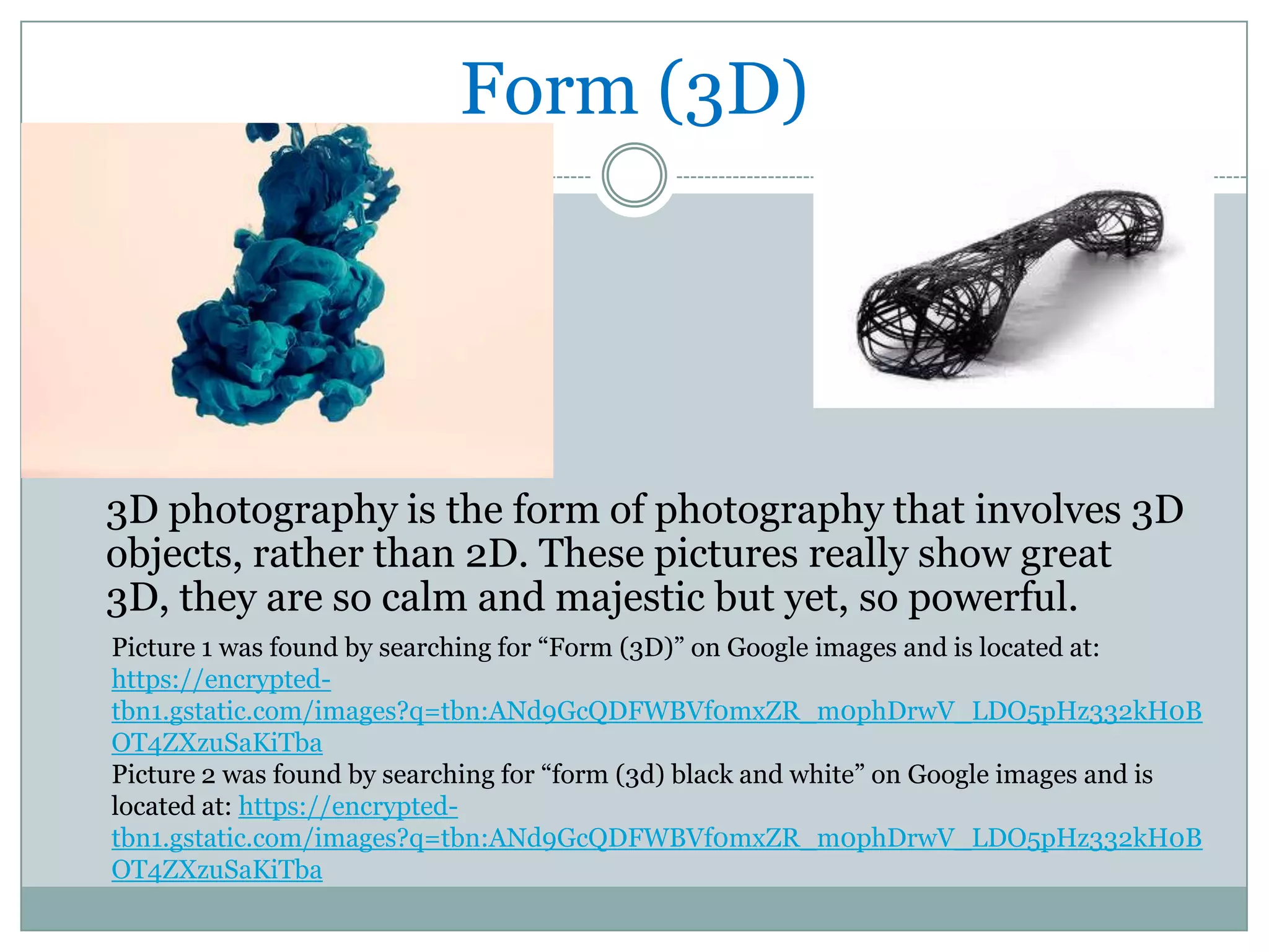 Form (3D)




3D photography is the form of photography that involves 3D
objects, rather than 2D. These pictures really show great
3D, they are so calm and majestic but yet, so powerful.
Picture 1 was found by searching for “Form (3D)” on Google images and is located at:
https://encrypted-
tbn1.gstatic.com/images?q=tbn:ANd9GcQDFWBVf0mxZR_m0phDrwV_LDO5pHz332kH0B
OT4ZXzuSaKiTba
Picture 2 was found by searching for “form (3d) black and white” on Google images and is
located at: https://encrypted-
tbn1.gstatic.com/images?q=tbn:ANd9GcQDFWBVf0mxZR_m0phDrwV_LDO5pHz332kH0B
OT4ZXzuSaKiTba
 