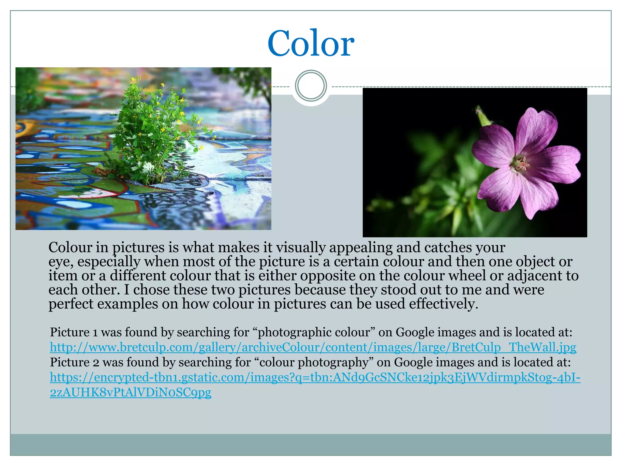 Color




Colour in pictures is what makes it visually appealing and catches your
eye, especially when most of the picture is a certain colour and then one object or
item or a different colour that is either opposite on the colour wheel or adjacent to
each other. I chose these two pictures because they stood out to me and were
perfect examples on how colour in pictures can be used effectively.
Picture 1 was found by searching for “photographic colour” on Google images and is located at:
http://www.bretculp.com/gallery/archiveColour/content/images/large/BretCulp_TheWall.jpg
Picture 2 was found by searching for “colour photography” on Google images and is located at:
https://encrypted-tbn1.gstatic.com/images?q=tbn:ANd9GcSNCke12jpk3EjWVdirmpkStog-4bI-
2zAUHK8vPtAlVDiN0SC9pg
 