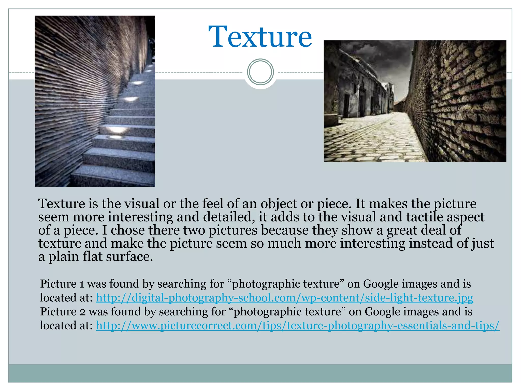 Texture




Texture is the visual or the feel of an object or piece. It makes the picture
seem more interesting and detailed, it adds to the visual and tactile aspect
of a piece. I chose there two pictures because they show a great deal of
texture and make the picture seem so much more interesting instead of just
a plain flat surface.
Picture 1 was found by searching for “photographic texture” on Google images and is
located at: http://digital-photography-school.com/wp-content/side-light-texture.jpg
Picture 2 was found by searching for “photographic texture” on Google images and is
located at: http://www.picturecorrect.com/tips/texture-photography-essentials-and-tips/
 